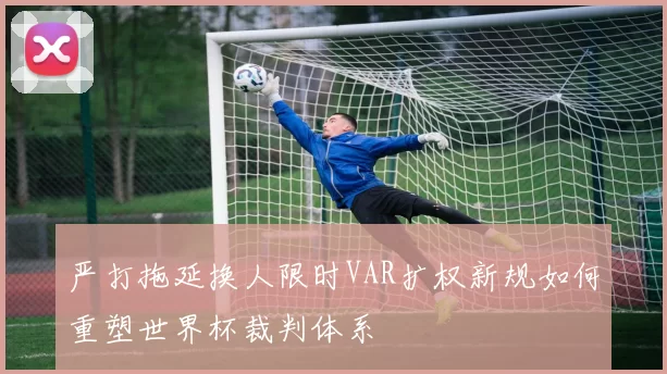 严打拖延换人限时VAR扩权新规如何重塑世界杯裁判体系