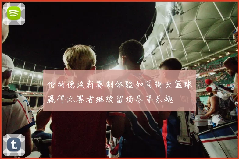 伦纳德谈新赛制体验如同街头篮球赢得比赛者继续留场尽享乐趣