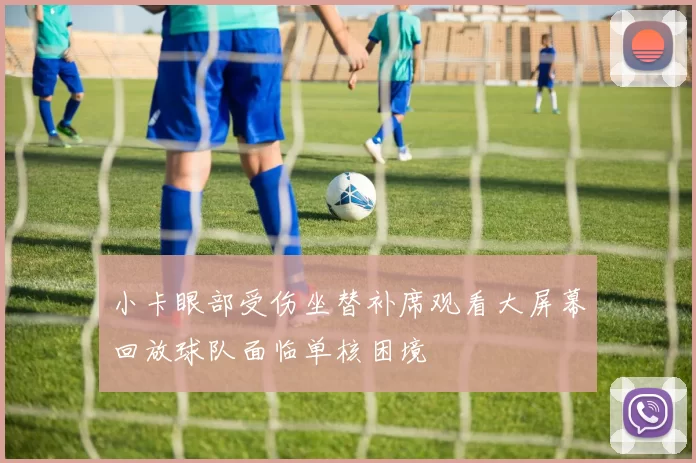小卡眼部受伤坐替补席观看大屏幕回放球队面临单核困境