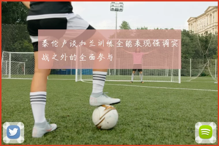 泰伦卢谈加兰训练全能表现强调实战之外的全面参与