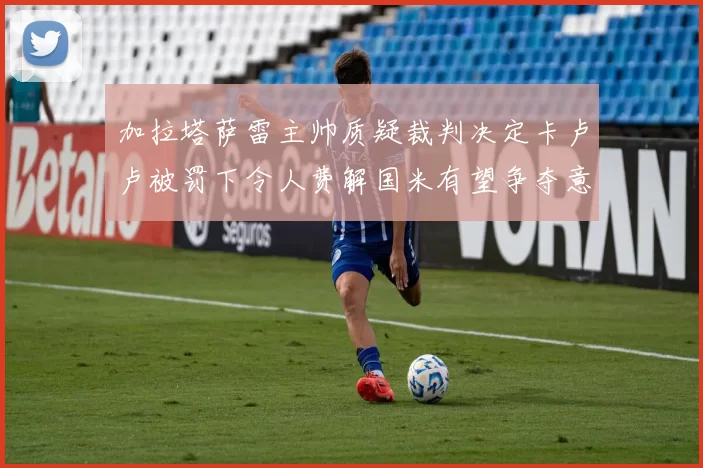 加拉塔萨雷主帅质疑裁判决定卡卢卢被罚下令人费解国米有望争夺意甲冠军