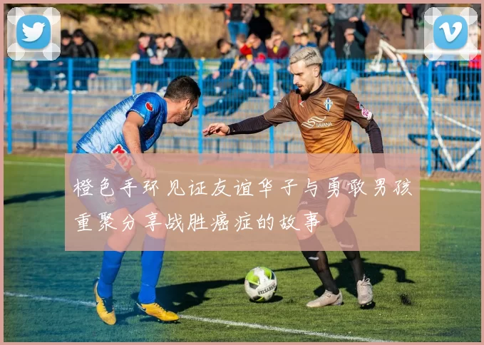 橙色手环见证友谊华子与勇敢男孩重聚分享战胜癌症的故事