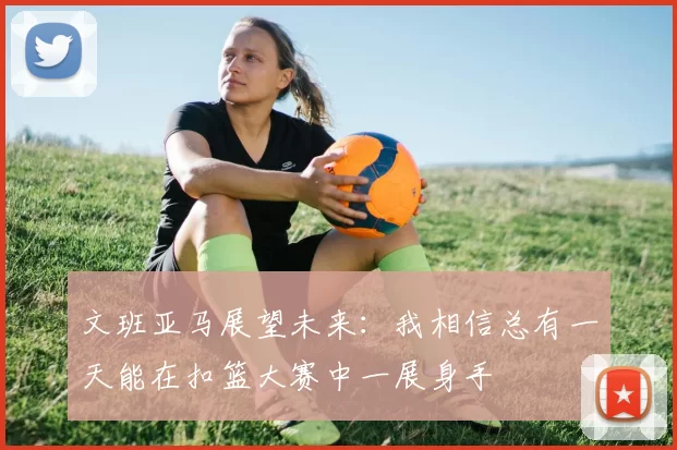文班亚马展望未来：我相信总有一天能在扣篮大赛中一展身手