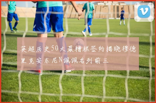 英超历史50大最糟糕签约揭晓穆德里克安东尼N佩佩名列前三