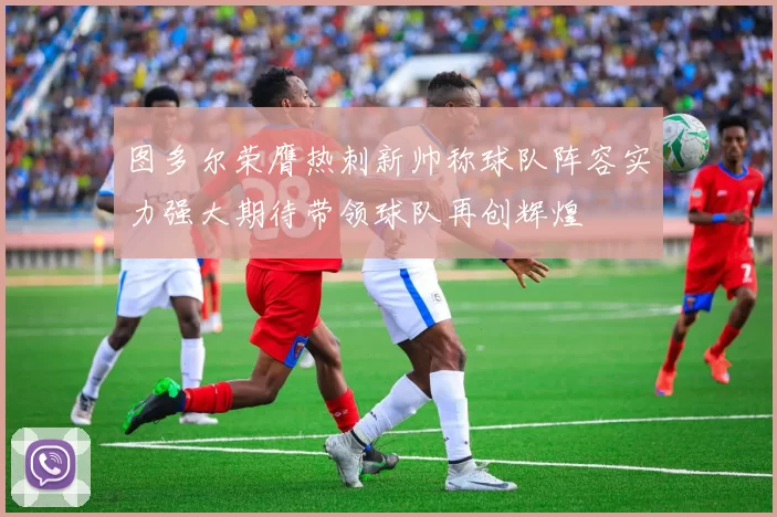 图多尔荣膺热刺新帅称球队阵容实力强大期待带领球队再创辉煌