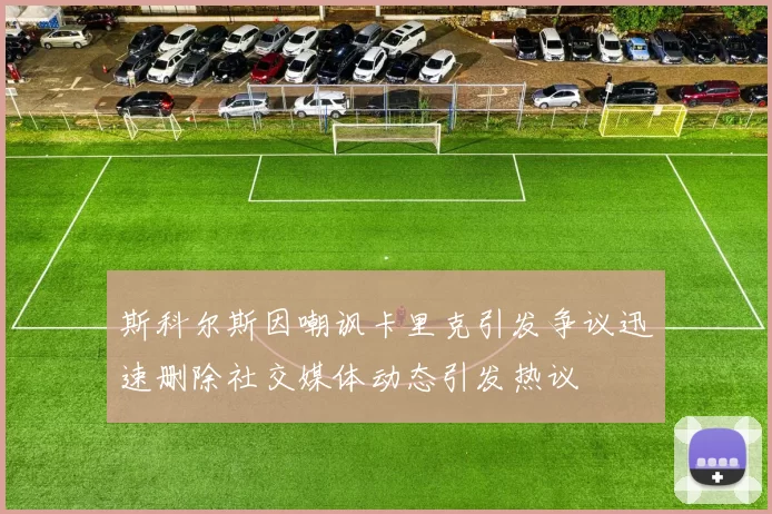 斯科尔斯因嘲讽卡里克引发争议迅速删除社交媒体动态引发热议