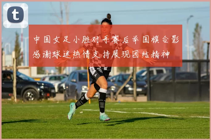 中国女足小胜对手赛后举国旗合影感谢球迷热情支持展现团结精神