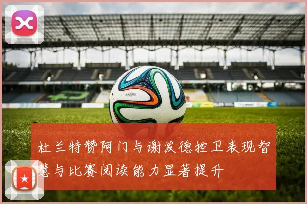 杜兰特赞阿门与谢泼德控卫表现智慧与比赛阅读能力显著提升
