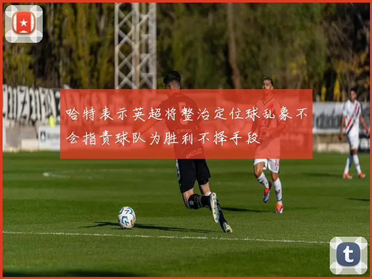 哈特表示英超将整治定位球乱象不会指责球队为胜利不择手段