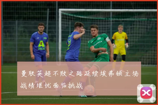 曼联英超不败之路延续埃弗顿主场战绩堪忧面临挑战