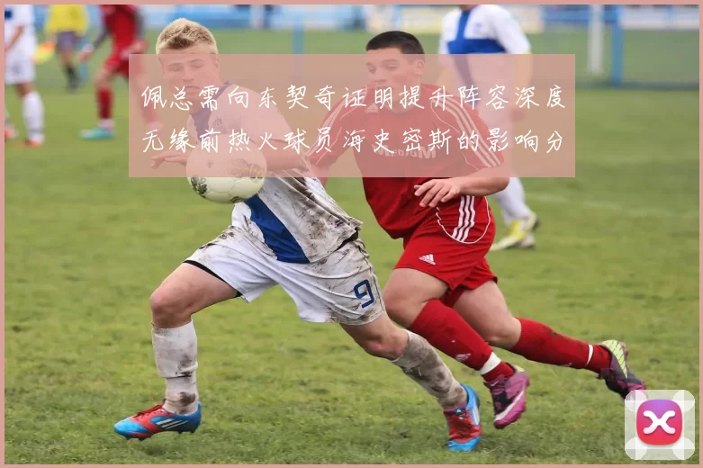 佩总需向东契奇证明提升阵容深度无缘前热火球员海史密斯的影响分析