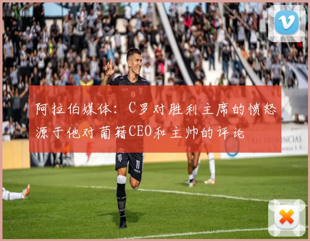 阿拉伯媒体：C罗对胜利主席的愤怒源于他对葡籍CEO和主帅的评论