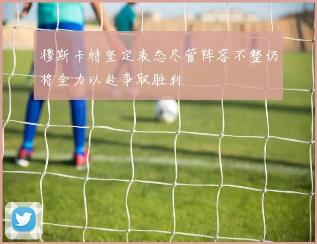 穆斯卡特坚定表态尽管阵容不整仍将全力以赴争取胜利