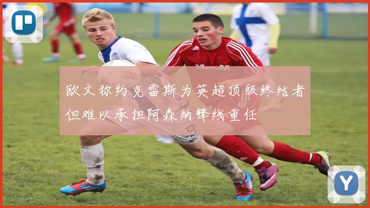 欧文称约克雷斯为英超顶级终结者但难以承担阿森纳锋线重任