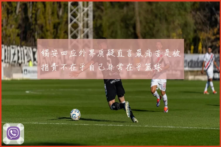 锡安回应外界质疑直言最痛苦是被指责不在乎自己非常在乎篮球