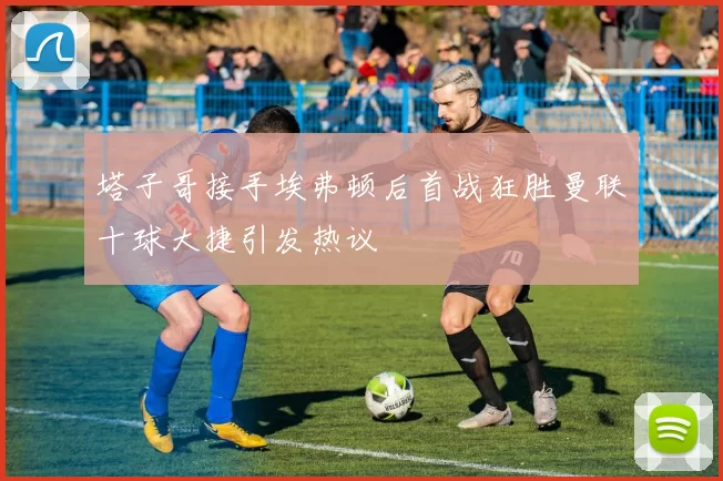 塔子哥接手埃弗顿后首战狂胜曼联十球大捷引发热议