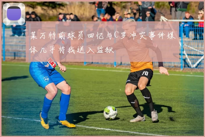 莱万特前球员回忆与C罗冲突事件媒体几乎将我送入监狱